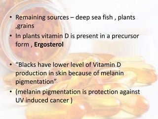 • Remaining sources – deep sea fish , plants
,grains
• In plants vitamin D is present in a precursor
form , Ergosterol
• “Blacks have lower level of Vitamin D
production in skin because of melanin
pigmentation”
• (melanin pigmentation is protection against
UV induced cancer )
 