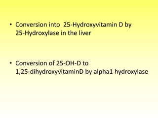 • Conversion into 25-Hydroxyvitamin D by
25-Hydroxylase in the liver
• Conversion of 25-OH-D to
1,25-dihydroxyvitaminD by alpha1 hydroxylase
 