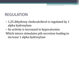 REGULATION
• 1,25 dihydroxy cholecalciferol is regulated by 1
alpha hydroxylase
• Its activity is increased in hypocalcemia
Which inturn stimulates pth secretion leading to
increase 1 alpha hydroxylase
 