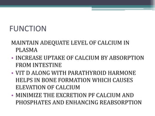 FUNCTION
MAINTAIN ADEQUATE LEVEL OF CALCIUM IN
PLASMA
• INCREASE UPTAKE OF CALCIUM BY ABSORPTION
FROM INTESTINE
• VIT D ALONG WITH PARATHYROID HARMONE
HELPS IN BONE FORMATION WHICH CAUSES
ELEVATION OF CALCIUM
• MINIMIZE THE EXCRETION PF CALCIUM AND
PHOSPHATES AND ENHANCING REABSORPTION
 
