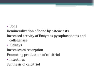 • Bone
Demineralization of bone by osteoclasts
Increased activity of Enzymes pyrophosphates and
collagenase
• Kidneys
Increases ca resorption
Promoting production of calcitriol
• Intestines
Synthesis of calcitriol
 