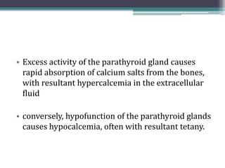 • Excess activity of the parathyroid gland causes
rapid absorption of calcium salts from the bones,
with resultant hypercalcemia in the extracellular
fluid
• conversely, hypofunction of the parathyroid glands
causes hypocalcemia, often with resultant tetany.
 