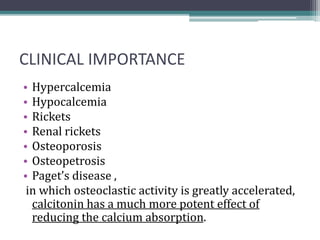 CLINICAL IMPORTANCE
• Hypercalcemia
• Hypocalcemia
• Rickets
• Renal rickets
• Osteoporosis
• Osteopetrosis
• Paget’s disease ,
in which osteoclastic activity is greatly accelerated,
calcitonin has a much more potent effect of
reducing the calcium absorption.
 