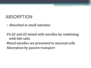 ABSORPTION
• Absorbed in small intestine
Vit d2 and d3 mixed with micelles by combining
with bile salts
Mixed micelles are presented to mucosal cells
Absorption by passive transport
 