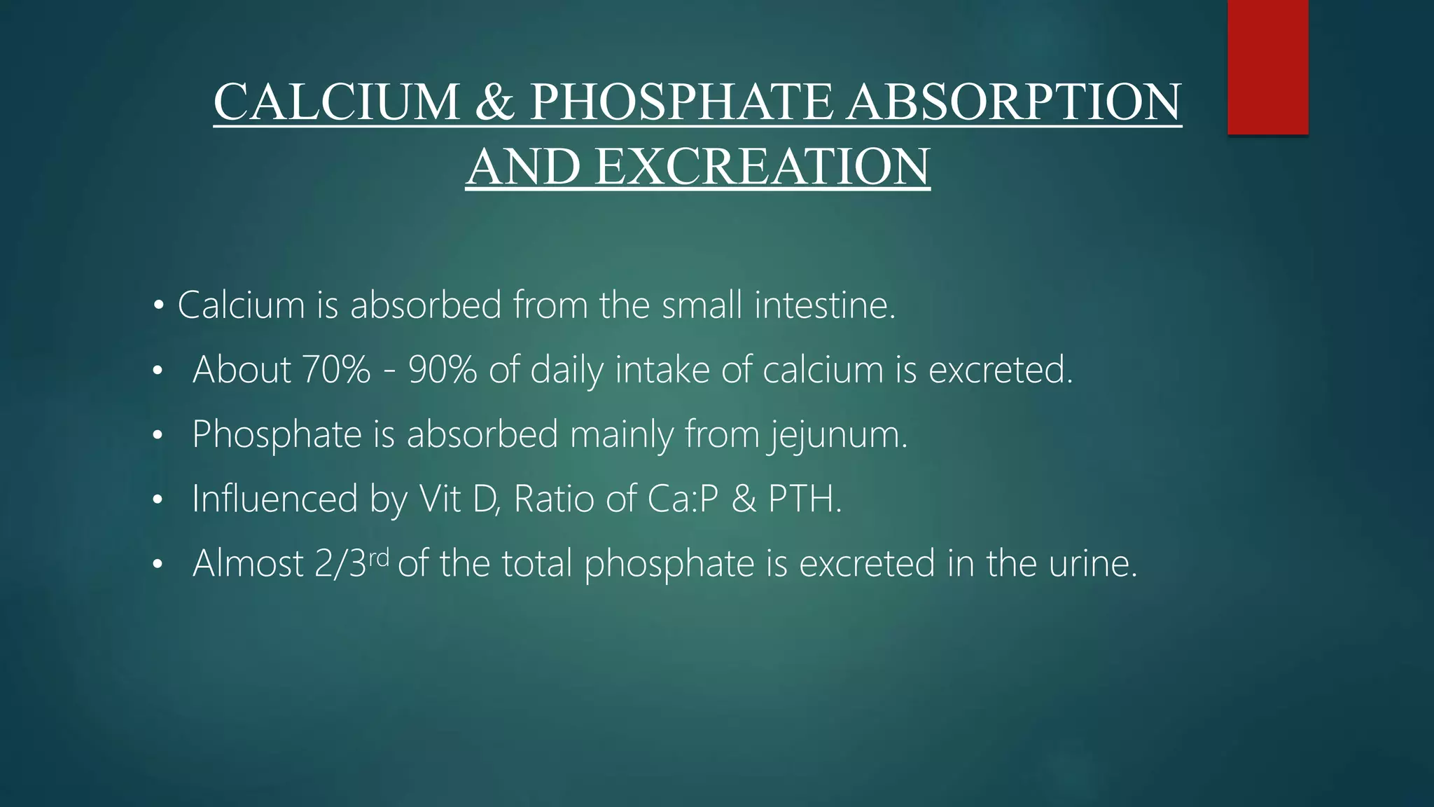 • Calcium is absorbed from the small intestine.
• About 70% - 90% of daily intake of calcium is excreted.
• Phosphate is absorbed mainly from jejunum.
• Influenced by Vit D, Ratio of Ca:P & PTH.
• Almost 2/3rd of the total phosphate is excreted in the urine.
CALCIUM & PHOSPHATE ABSORPTION
AND EXCREATION
 