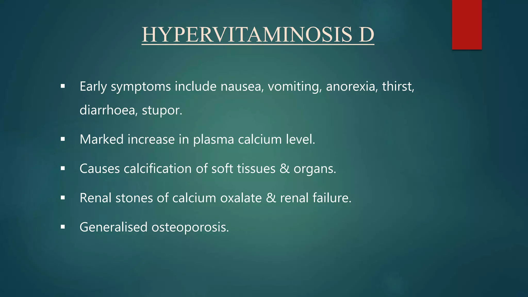 HYPERVITAMINOSIS D
 Early symptoms include nausea, vomiting, anorexia, thirst,
diarrhoea, stupor.
 Marked increase in plasma calcium level.
 Causes calcification of soft tissues & organs.
 Renal stones of calcium oxalate & renal failure.
 Generalised osteoporosis.
 