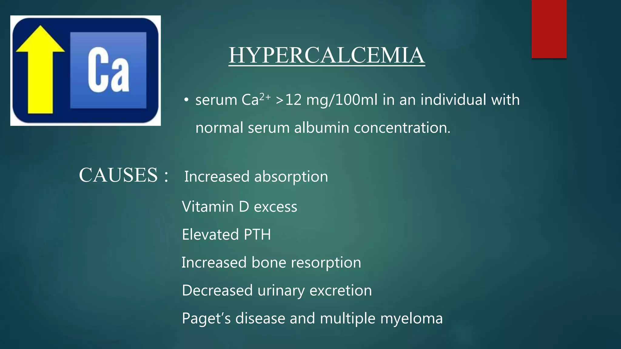 HYPERCALCEMIA
• serum Ca2+ >12 mg/100ml in an individual with
normal serum albumin concentration.
CAUSES : Increased absorption
Vitamin D excess
Elevated PTH
Increased bone resorption
Decreased urinary excretion
Paget’s disease and multiple myeloma
 
