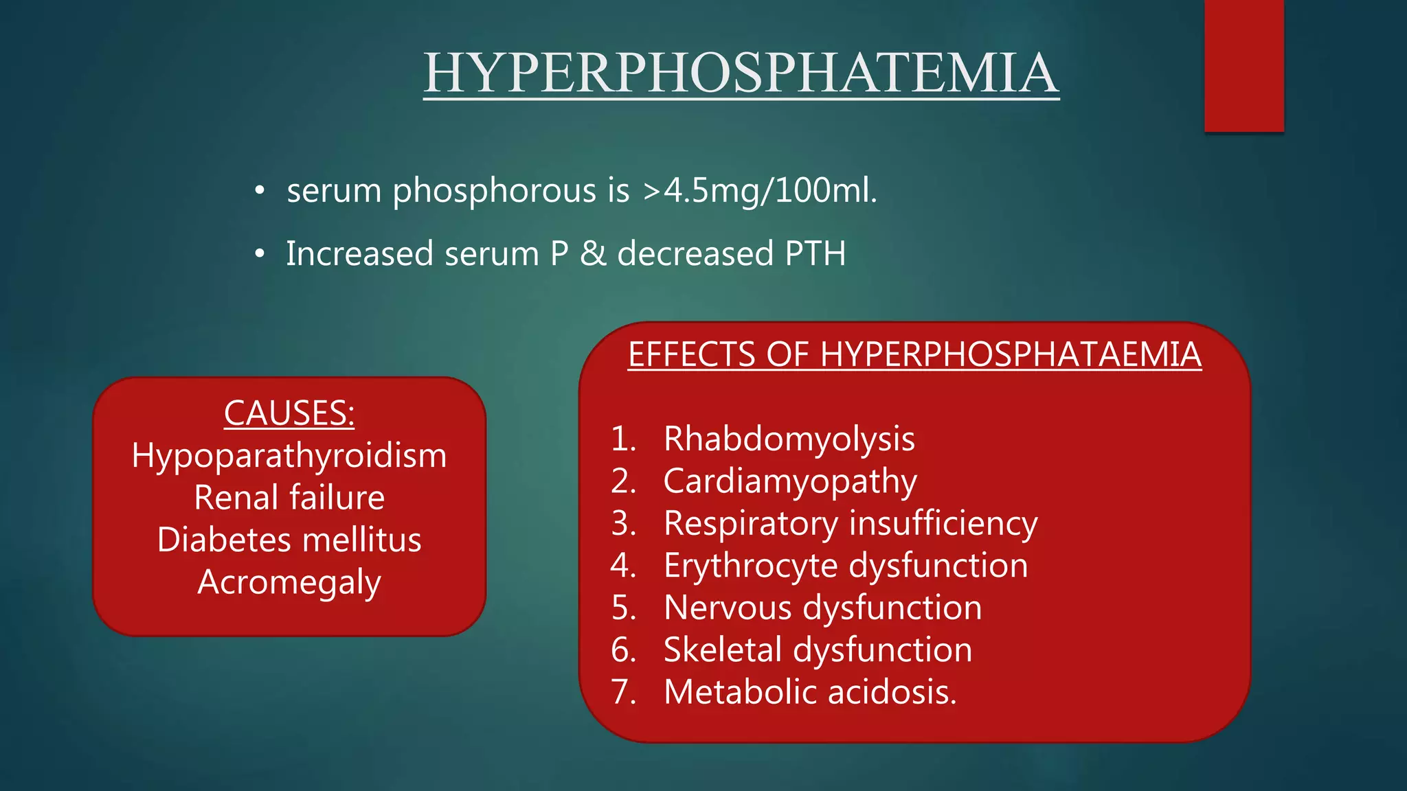 HYPERPHOSPHATEMIA
• serum phosphorous is >4.5mg/100ml.
• Increased serum P & decreased PTH
CAUSES:
Hypoparathyroidism
Renal failure
Diabetes mellitus
Acromegaly
EFFECTS OF HYPERPHOSPHATAEMIA
1. Rhabdomyolysis
2. Cardiamyopathy
3. Respiratory insufficiency
4. Erythrocyte dysfunction
5. Nervous dysfunction
6. Skeletal dysfunction
7. Metabolic acidosis.
 