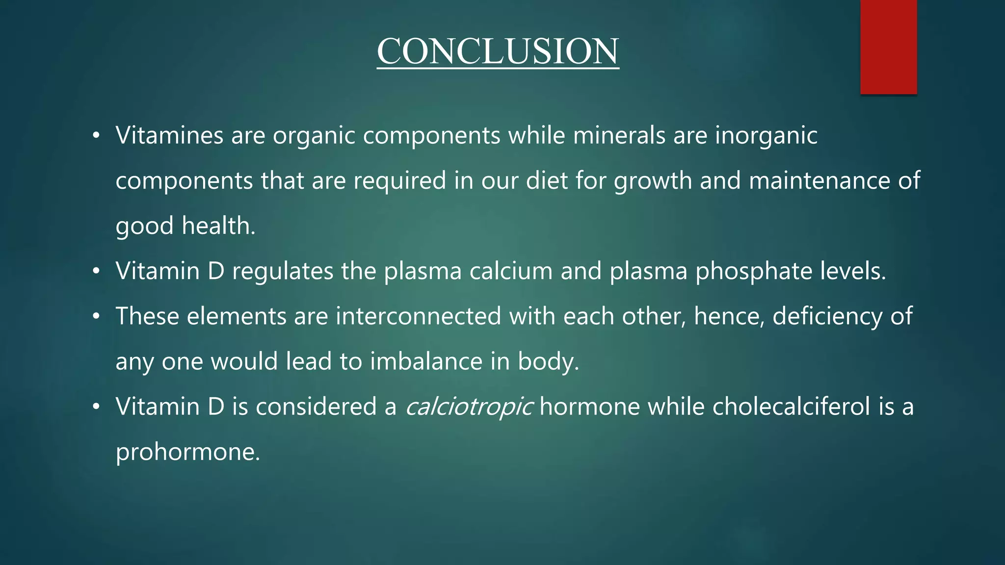 • Vitamines are organic components while minerals are inorganic
components that are required in our diet for growth and maintenance of
good health.
• Vitamin D regulates the plasma calcium and plasma phosphate levels.
• These elements are interconnected with each other, hence, deficiency of
any one would lead to imbalance in body.
• Vitamin D is considered a calciotropic hormone while cholecalciferol is a
prohormone.
CONCLUSION
 