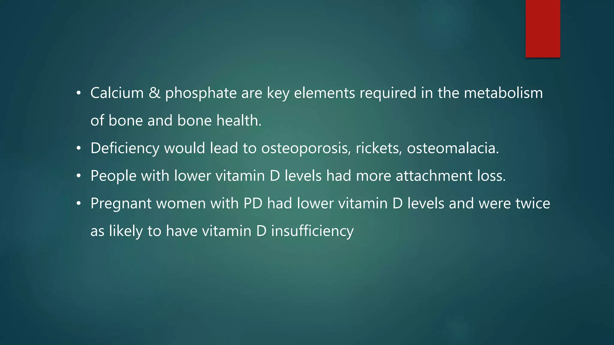 • Calcium & phosphate are key elements required in the metabolism
of bone and bone health.
• Deficiency would lead to osteoporosis, rickets, osteomalacia.
• People with lower vitamin D levels had more attachment loss.
• Pregnant women with PD had lower vitamin D levels and were twice
as likely to have vitamin D insufficiency
 