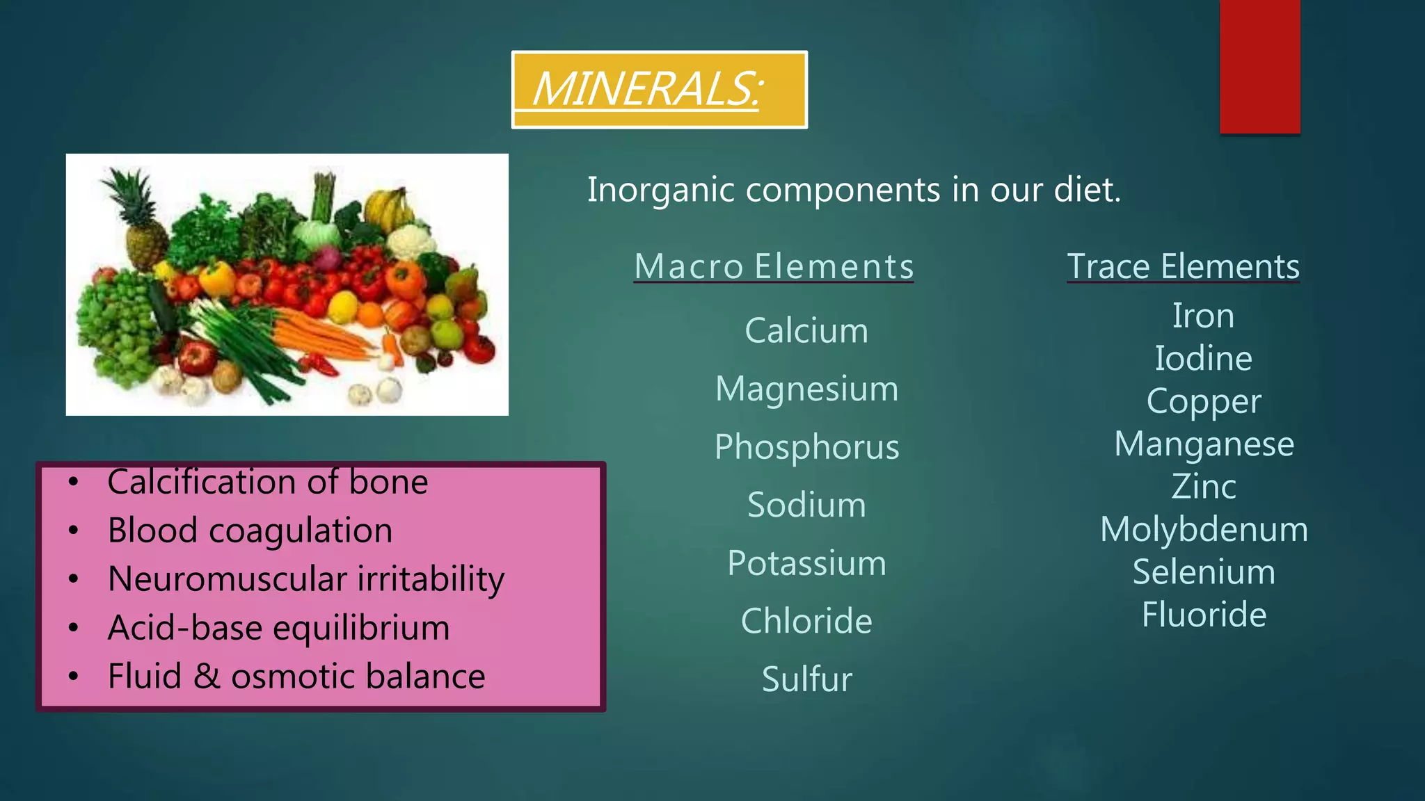 MINERALS:
Macro Elements
Calcium
Magnesium
Phosphorus
Sodium
Potassium
Chloride
Sulfur
Trace Elements
Iron
Iodine
Copper
Manganese
Zinc
Molybdenum
Selenium
Fluoride
• Calcification of bone
• Blood coagulation
• Neuromuscular irritability
• Acid-base equilibrium
• Fluid & osmotic balance
Inorganic components in our diet.
 