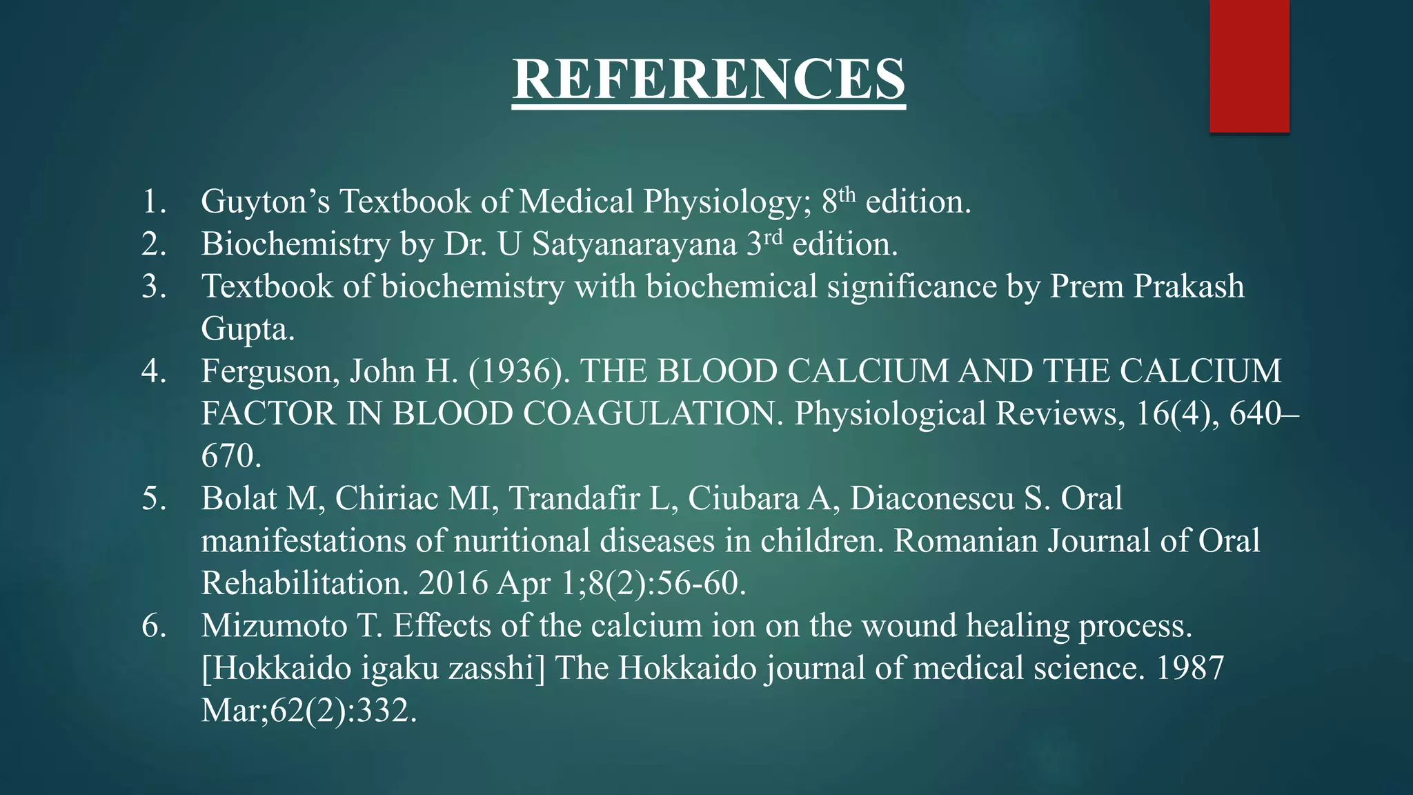 REFERENCES
1. Guyton’s Textbook of Medical Physiology; 8th edition.
2. Biochemistry by Dr. U Satyanarayana 3rd edition.
3. Textbook of biochemistry with biochemical significance by Prem Prakash
Gupta.
4. Ferguson, John H. (1936). THE BLOOD CALCIUM AND THE CALCIUM
FACTOR IN BLOOD COAGULATION. Physiological Reviews, 16(4), 640–
670.
5. Bolat M, Chiriac MI, Trandafir L, Ciubara A, Diaconescu S. Oral
manifestations of nuritional diseases in children. Romanian Journal of Oral
Rehabilitation. 2016 Apr 1;8(2):56-60.
6. Mizumoto T. Effects of the calcium ion on the wound healing process.
[Hokkaido igaku zasshi] The Hokkaido journal of medical science. 1987
Mar;62(2):332.
 