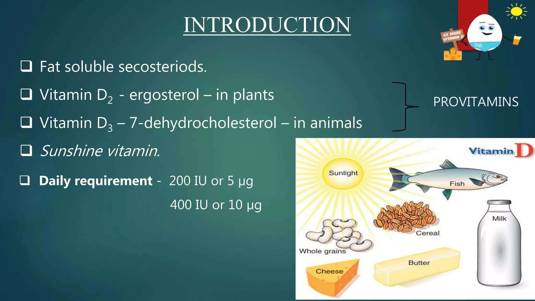  Fat soluble secosteriods.
 Vitamin D2 - ergosterol – in plants
 Vitamin D3 – 7-dehydrocholesterol – in animals
 Sunshine vitamin.
INTRODUCTION
PROVITAMINS
 Daily requirement - 200 IU or 5 µg
400 IU or 10 µg
 