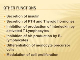 OTHER FUNCTIONS
 Secretion of insulin
 Secretion of PTH and Thyroid hormones
 Inhibition of production of interleukin by
activated T-Lymphocytes
 Inhibition of Ab production by B-
lymphocytes
 Differentiation of monocyte precursor
cells
 Modulation of cell proliferation
 