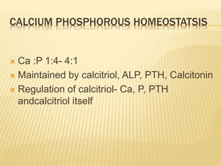 CALCIUM PHOSPHOROUS HOMEOSTATSIS
 Ca :P 1:4- 4:1
 Maintained by calcitriol, ALP, PTH, Calcitonin
 Regulation of calcitriol- Ca, P, PTH
andcalcitriol itself
 