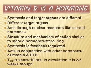  Synthesis and target organs are different
 Different target organs
 Acts through nuclear receptors like steroid
hormones
 Structure and mechanism of action similar
to steroid hormones-sterol ring
 Synthesis is feedback regulated
 Acts in conjunction with other hormones-
calcitonin & PTH
 T1/2 is short- 10 hrs; in circulation it is 2-3
weeks though.
 