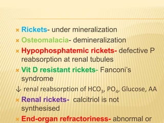  Rickets- under mineralization
 Osteomalacia- demineralization
 Hypophosphatemic rickets- defective P
reabsorption at renal tubules
 Vit D resistant rickets- Fanconi’s
syndrome
↓ renal reabsorption of HCO3, PO4, Glucose, AA
 Renal rickets- calcitriol is not
synthesised
 End-organ refractoriness- abnormal or
 