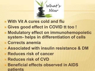  With Vit A cures cold and flu
 Gives good effect in COVID tt too !
 Modulatory effect on immunohemopoietic
system- helps in differentiation of cells
 Corrects anemia
 Associated with insulin resistance & DM
 Reduces risk of cancer
 Reduces risk of CVD
 Beneficial effects observed in AIDS
patients
 