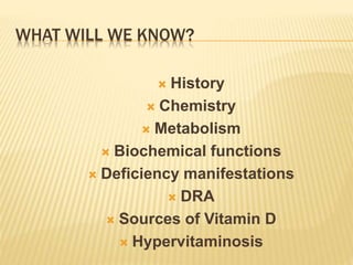 WHAT WILL WE KNOW?
 History
 Chemistry
 Metabolism
 Biochemical functions
 Deficiency manifestations
 DRA
 Sources of Vitamin D
 Hypervitaminosis
 