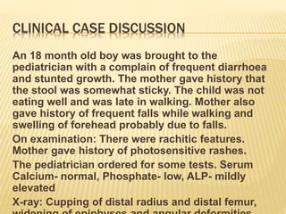 CLINICAL CASE DISCUSSION
An 18 month old boy was brought to the
pediatrician with a complain of frequent diarrhoea
and stunted growth. The mother gave history that
the stool was somewhat sticky. The child was not
eating well and was late in walking. Mother also
gave history of frequent falls while walking and
swelling of forehead probably due to falls.
On examination: There were rachitic features.
Mother gave history of photosensitive rashes.
The pediatrician ordered for some tests. Serum
Calcium- normal, Phosphate- low, ALP- mildly
elevated
X-ray: Cupping of distal radius and distal femur,
 