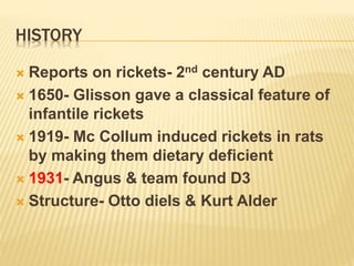 HISTORY
 Reports on rickets- 2nd century AD
 1650- Glisson gave a classical feature of
infantile rickets
 1919- Mc Collum induced rickets in rats
by making them dietary deficient
 1931- Angus & team found D3
 Structure- Otto diels & Kurt Alder
 