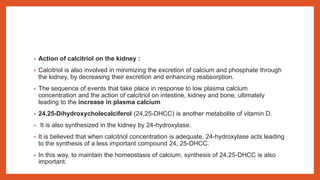 • Action of calcitriol on the kidney :
• Calcitriol is also involved in minimizing the excretion of calcium and phosphate through
the kidney, by decreasing their excretion and enhancing reabsorption.
• The sequence of events that take place in response to low plasma calcium
concentration and the action of calcitriol on intestine, kidney and bone, ultimately
leading to the increase in plasma calcium
• 24,25-Dihydroxycholecalciferol (24,25-DHCC) is another metabolite of vitamin D.
• It is also synthesized in the kidney by 24-hydroxylase.
• It is believed that when calcitriol concentration is adequate, 24-hydroxylase acts leading
to the synthesis of a less important compound 24, 25-DHCC.
• In this way, to maintain the homeostasis of calcium, synthesis of 24,25-DHCC is also
important.
 