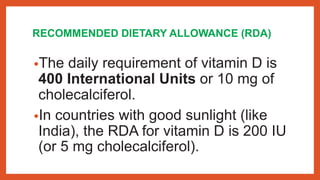 RECOMMENDED DIETARY ALLOWANCE (RDA)
•The daily requirement of vitamin D is
400 International Units or 10 mg of
cholecalciferol.
•In countries with good sunlight (like
India), the RDA for vitamin D is 200 IU
(or 5 mg cholecalciferol).
 