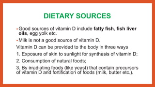 DIETARY SOURCES
• Good sources of vitamin D include fatty fish, fish liver
oils, egg yolk etc.
• Milk is not a good source of vitamin D.
Vitamin D can be provided to the body in three ways
1. Exposure of skin to sunlight for synthesis of vitamin D;
2. Consumption of natural foods;
3. By irradiating foods (like yeast) that contain precursors
of vitamin D and fortification of foods (milk, butter etc.).
 