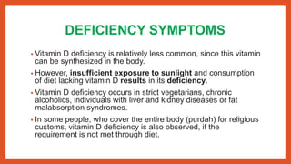 DEFICIENCY SYMPTOMS
• Vitamin D deficiency is relatively less common, since this vitamin
can be synthesized in the body.
• However, insufficient exposure to sunlight and consumption
of diet lacking vitamin D results in its deficiency.
• Vitamin D deficiency occurs in strict vegetarians, chronic
alcoholics, individuals with liver and kidney diseases or fat
malabsorption syndromes.
• In some people, who cover the entire body (purdah) for religious
customs, vitamin D deficiency is also observed, if the
requirement is not met through diet.
 