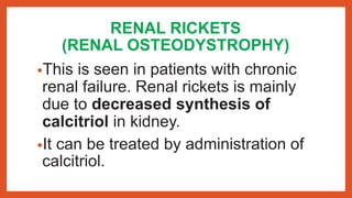 RENAL RICKETS
(RENAL OSTEODYSTROPHY)
•This is seen in patients with chronic
renal failure. Renal rickets is mainly
due to decreased synthesis of
calcitriol in kidney.
•It can be treated by administration of
calcitriol.
 