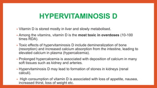 HYPERVITAMINOSIS D
• Vitamin D is stored mostly in liver and slowly metabolised.
• Among the vitamins, vitamin D is the most toxic in overdoses (10-100
times RDA).
• Toxic effects of hypervitaminosis D include demineralization of bone
(resorption) and increased calcium absorption from the intestine, leading to
elevated calcium in plasma (hypercalcemia).
• Prolonged hypercalcemia is associated with deposition of calcium in many
soft tissues such as kidney and arteries.
• Hypervitaminosis D may lead to formation of stones in kidneys (renal
calculi).
• High consumption of vitamin D is associated with loss of appetite, nausea,
increased thirst, loss of weight etc.
 