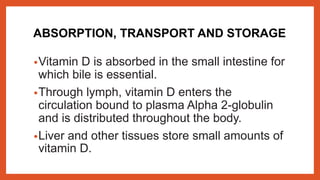 ABSORPTION, TRANSPORT AND STORAGE
•Vitamin D is absorbed in the small intestine for
which bile is essential.
•Through lymph, vitamin D enters the
circulation bound to plasma Alpha 2-globulin
and is distributed throughout the body.
•Liver and other tissues store small amounts of
vitamin D.
 
