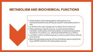 METABOLISM AND BIOCHEMICAL FUNCTIONS
• Cholecalciferol is first hydroxylated at 25th position to 25-
hydroxycholecalciferol (25-OH D3) by a specific hydroxylase present in
liver.
• 25-OH D3 is the major storage and circulatory form of vitamin D.
• Kidney possesses a specific enzyme, 25-hydroxycholecalciferol
(calcidiol) 1-hydroxylase which hydroxylates 25-hydroxycholecalciferol
at position 1 to produce 1,25- dihydroxycholecalciferol (1,25-DHCC).
• 1,25 DHCC contains 3 hydroxyl groups (1,3 and 25 carbon) hence referred
to as calcitriol.
• Both the hydroxylase enzymes (of liver and kidney) require cytochrome
P450, NADPH and O2 for the hydroxylation process.
 