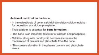 Action of calcitriol on the bone :
• In the osteoblasts of bone, calcitriol stimulates calcium uptake
for deposition as calcium phosphate.
• Thus calcitriol is essential for bone formation.
• The bone is an important reservoir of calcium and phosphate.
• Calcitriol along with parathyroid hormone increases the
mobilization of calcium and phosphate from the bone.
• This causes elevation in the plasma calcium and phosphate
levels.
 