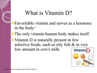 Curr Opin Endocrinol Diabetes Obes. 2008;15:489–494.
What is Vitamin D?
Fat-soluble vitamin and serves as a hormone
in the body.1
The only vitamin human body makes itself.
Vitamin D is naturally present in few
selective foods, such as oily fish & in very
low amount in cow's milk.
 
