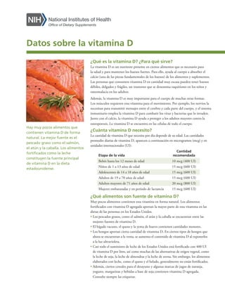 ¿Qué es la vitamina D? ¿Para qué sirve?
La vitamina D es un nutriente presente en ciertos alimentos que es necesario para
la salud y para mantener los huesos fuertes. Para ello, ayuda al cuerpo a absorber el
calcio (una de las piezas fundamentales de los huesos) de los alimentos y suplementos.
Las personas que consumen vitamina D en cantidad muy escasa pueden tener huesos
débiles, delgados y frágiles, un trastorno que se denomina raquitismo en los niños y
osteomalacia en los adultos.
Además, la vitamina D es muy importante para el cuerpo de muchas otras formas.
Los músculos requieren esta vitamina para el movimiento. Por ejemplo, los nervios la
necesitan para transmitir mensajes entre el cerebro y cada parte del cuerpo, y el sistema
inmunitario emplea la vitamina D para combatir los virus y bacterias que lo invaden.
Junto con el calcio, la vitamina D ayuda a proteger a los adultos mayores contra la
osteoporosis. La vitamina D se encuentra en las células de todo el cuerpo.
¿Cuánta vitamina D necesito?
La cantidad de vitamina D que necesita por día depende de su edad. Las cantidades
promedio diarias de vitamina D, aparecen a continuación en microgramos (mcg) y en
unidades internacionales (UI):
Etapa de la vida
Cantidad
recomendada
Bebés hasta los 12 meses de edad 10 mcg (400 UI)
Niños de 1 a 13 años de edad 15 mcg (600 UI)
Adolescentes de 14 a 18 años de edad 15 mcg (600 UI)
Adultos de 19 a 70 años de edad 15 mcg (600 UI)
Adultos mayores de 71 años de edad 20 mcg (800 UI)
Mujeres embarazadas y en período de lactancia 15 mcg (600 UI)
¿Qué alimentos son fuente de vitamina D?
Muy pocos alimentos contienen esta vitamina en forma natural. Los alimentos
fortificados con vitamina D agregada aportan la mayor parte de esta vitamina en las
dietas de las personas en los Estados Unidos.
• 
Los pescados grasos, como el salmón, el atún y la caballa se encuentran entre las
mejores fuentes de vitamina D.
• 
El hígado vacuno, el queso y la yema de huevo contienen cantidades menores.
• 
Los hongos aportan cierta cantidad de vitamina D. En ciertos tipos de hongos que
ahora se encuentran a la venta, se aumenta el contenido de vitamina D al exponerlos
a la luz ultravioleta.
• 
Casi todo el suministro de leche de los Estados Unidos está fortificado con 400 UI
de vitamina D por litro, así como muchas de las alternativas de origen vegetal, como
la leche de soja, la leche de almendras y la leche de avena. Sin embargo, los alimentos
elaborados con leche, como el queso y el helado, generalmente no están fortificados.
• 
Además, ciertos cereales para el desayuno y algunas marcas de jugos de naranja,
yogures, margarinas y bebidas a base de soja contienen vitamina D agregada.
Consulte siempre las etiquetas.
Hay muy pocos alimentos que
contienen vitamina D de forma
natural. La mejor fuente es el
pescado graso como el salmón,
el atún y la caballa. Los alimentos
fortificados como la leche
constituyen la fuente principal
de vitamina D en la dieta
estadounidense.
Datos sobre la vitamina D
 