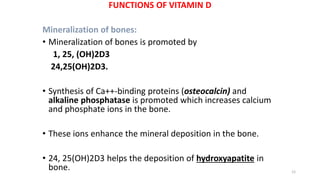 FUNCTIONS OF VITAMIN D
Mineralization of bones:
• Mineralization of bones is promoted by
1, 25, (OH)2D3
24,25(OH)2D3.
• Synthesis of Ca++-binding proteins (osteocalcin) and
alkaline phosphatase is promoted which increases calcium
and phosphate ions in the bone.
• These ions enhance the mineral deposition in the bone.
• 24, 25(OH)2D3 helps the deposition of hydroxyapatite in
bone. 12
 