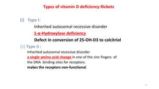 Types of vitamin D deficiency Rickets
(i) Type I:
Inherited autosomal recessive disorder
1-α-Hydroxylase deficiency
Defect in conversion of 25-OH-D3 to calcitriol
(ii) Type II :
Inherited autosomal recessive disorder
a single amino acid change in one of the zinc fingers of
the DNA binding sites for receptors.
makes the receptors non-functional.
15
 
