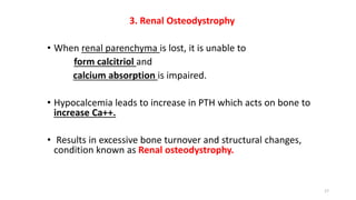 3. Renal Osteodystrophy
• When renal parenchyma is lost, it is unable to
form calcitriol and
calcium absorption is impaired.
• Hypocalcemia leads to increase in PTH which acts on bone to
increase Ca++.
• Results in excessive bone turnover and structural changes,
condition known as Renal osteodystrophy.
17
 