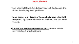 Heart Ailments
• Low vitamin D levels (i.e. below 15 ng/ml) had double the
risk of developing heart problems
• Most organs and tissues of human body have vitamin D
receptors. E.g. smooth muscles of the heart and the blood
vessels.
• Causes these smooth muscles to relax and this in turn
prevents heart attacks/strokes.
20
 