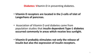 Diabetes: Vitamin-D in preventing diabetes.
• Vitamin D receptors are located in the β-cells of Islet of
Langerhans of pancreas.
• Association of Vitamin D and diabetes came from
population studies that insulin dependent Type-1 diabetes
occurred commonly in areas which receive less sunlight.
• Vitamin-D probably stimulates not only the release of
insulin but also the expression of insulin receptors.
21
 