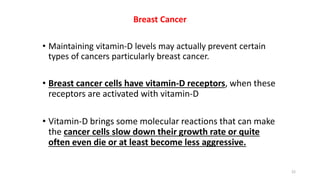 Breast Cancer
• Maintaining vitamin-D levels may actually prevent certain
types of cancers particularly breast cancer.
• Breast cancer cells have vitamin-D receptors, when these
receptors are activated with vitamin-D
• Vitamin-D brings some molecular reactions that can make
the cancer cells slow down their growth rate or quite
often even die or at least become less aggressive.
22
 