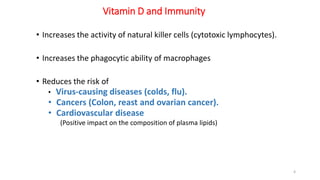 Vitamin D and Immunity
• Increases the activity of natural killer cells (cytotoxic lymphocytes).
• Increases the phagocytic ability of macrophages
• Reduces the risk of
• Virus-causing diseases (colds, flu).
• Cancers (Colon, reast and ovarian cancer).
• Cardiovascular disease
(Positive impact on the composition of plasma lipids)
4
 