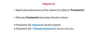 Vitamin D
• Need natural precursors of the vitamin D, called as ‘Provitamins’
• Only two Provitamins have been found in nature.
• Provitamin D2: Ergosterol, found in plants.
• Provitamin D3: 7-dehydrocholesterol, found in the skin.
5
 