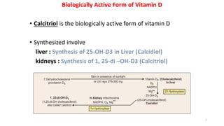 Biologically Active Form of Vitamin D
• Calcitriol is the biologically active form of vitamin D
• Synthesized involve
liver : Synthesis of 25-OH-D3 in Liver (Calcidiol)
kidneys : Synthesis of 1, 25-di –OH-D3 (Calcitriol)
7
 