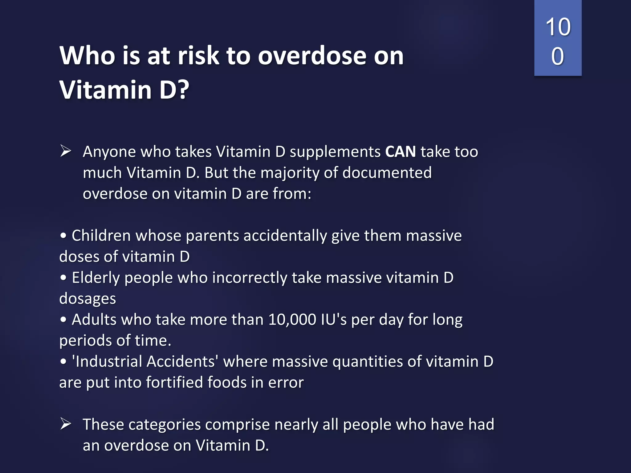 Who is at risk to overdose on
Vitamin D?
 Anyone who takes Vitamin D supplements CAN take too
much Vitamin D. But the majority of documented
overdose on vitamin D are from:
• Children whose parents accidentally give them massive
doses of vitamin D
• Elderly people who incorrectly take massive vitamin D
dosages
• Adults who take more than 10,000 IU's per day for long
periods of time.
• 'Industrial Accidents' where massive quantities of vitamin D
are put into fortified foods in error
 These categories comprise nearly all people who have had
an overdose on Vitamin D.
10
0
 