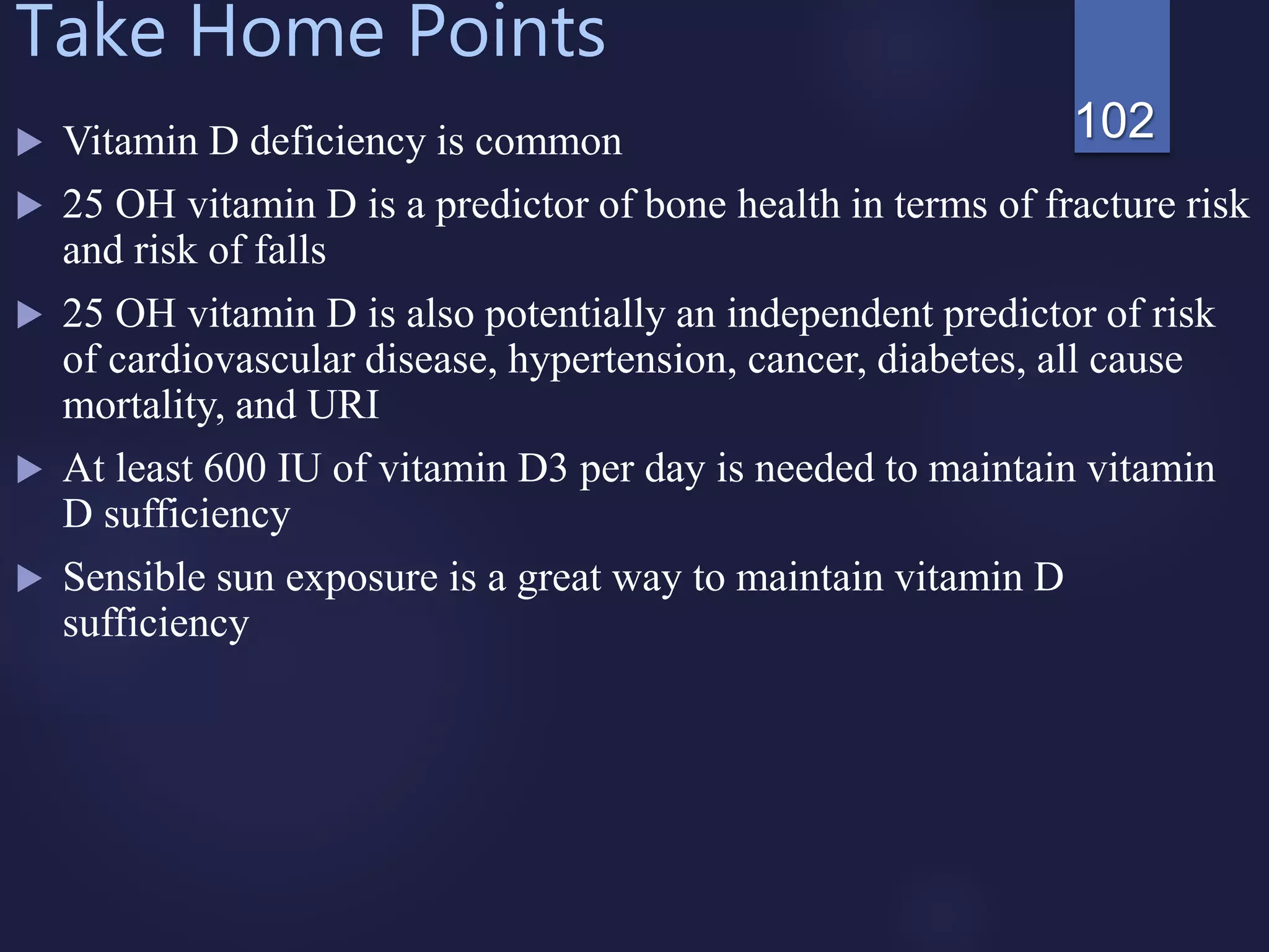 Take Home Points
 Vitamin D deficiency is common
 25 OH vitamin D is a predictor of bone health in terms of fracture risk
and risk of falls
 25 OH vitamin D is also potentially an independent predictor of risk
of cardiovascular disease, hypertension, cancer, diabetes, all cause
mortality, and URI
 At least 600 IU of vitamin D3 per day is needed to maintain vitamin
D sufficiency
 Sensible sun exposure is a great way to maintain vitamin D
sufficiency
102
 