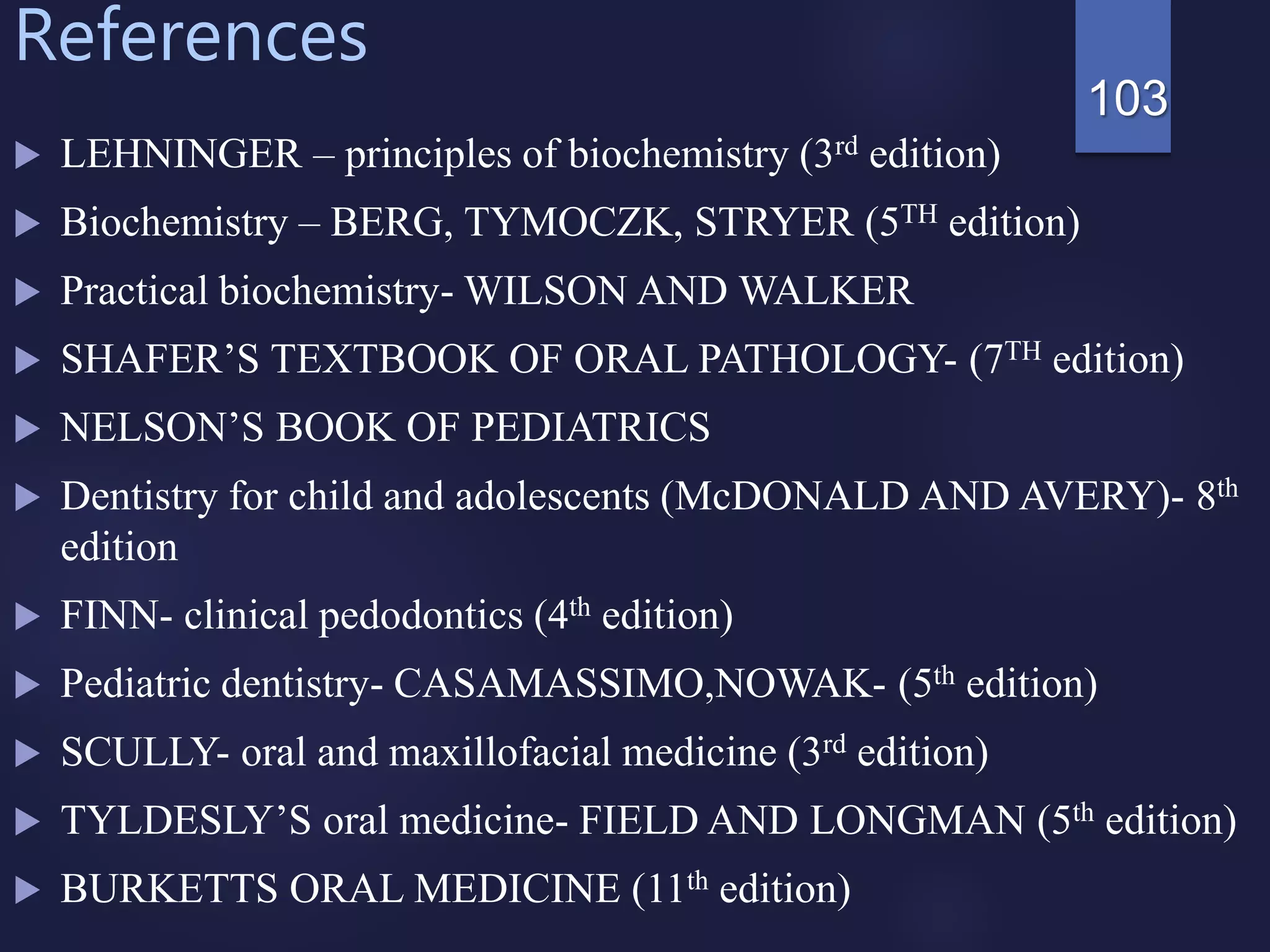 References
 LEHNINGER – principles of biochemistry (3rd edition)
 Biochemistry – BERG, TYMOCZK, STRYER (5TH edition)
 Practical biochemistry- WILSON AND WALKER
 SHAFER’S TEXTBOOK OF ORAL PATHOLOGY- (7TH edition)
 NELSON’S BOOK OF PEDIATRICS
 Dentistry for child and adolescents (McDONALD AND AVERY)- 8th
edition
 FINN- clinical pedodontics (4th edition)
 Pediatric dentistry- CASAMASSIMO,NOWAK- (5th edition)
 SCULLY- oral and maxillofacial medicine (3rd edition)
 TYLDESLY’S oral medicine- FIELD AND LONGMAN (5th edition)
 BURKETTS ORAL MEDICINE (11th edition)
103
 
