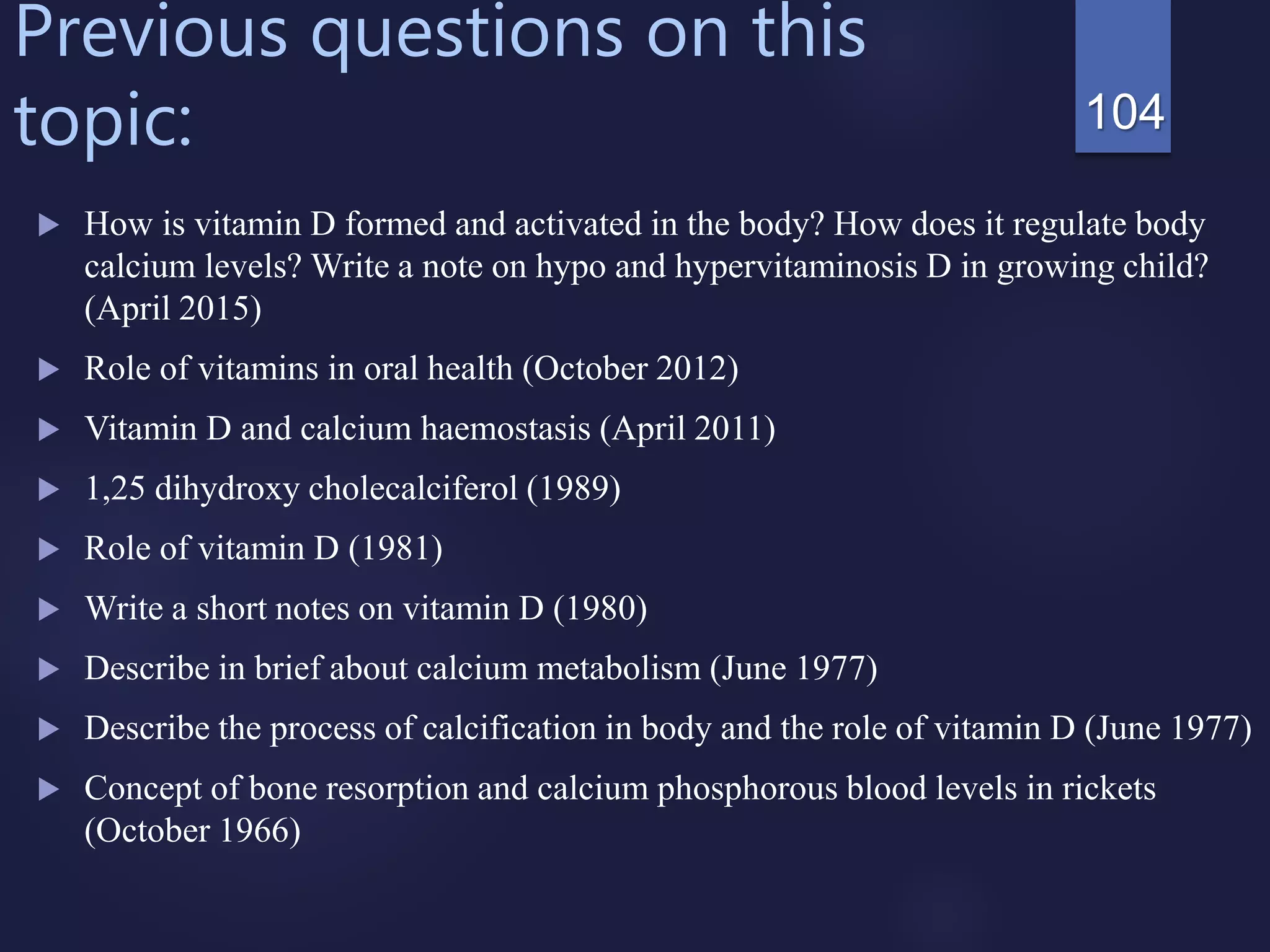 Previous questions on this
topic:
 How is vitamin D formed and activated in the body? How does it regulate body
calcium levels? Write a note on hypo and hypervitaminosis D in growing child?
(April 2015)
 Role of vitamins in oral health (October 2012)
 Vitamin D and calcium haemostasis (April 2011)
 1,25 dihydroxy cholecalciferol (1989)
 Role of vitamin D (1981)
 Write a short notes on vitamin D (1980)
 Describe in brief about calcium metabolism (June 1977)
 Describe the process of calcification in body and the role of vitamin D (June 1977)
 Concept of bone resorption and calcium phosphorous blood levels in rickets
(October 1966)
104
 