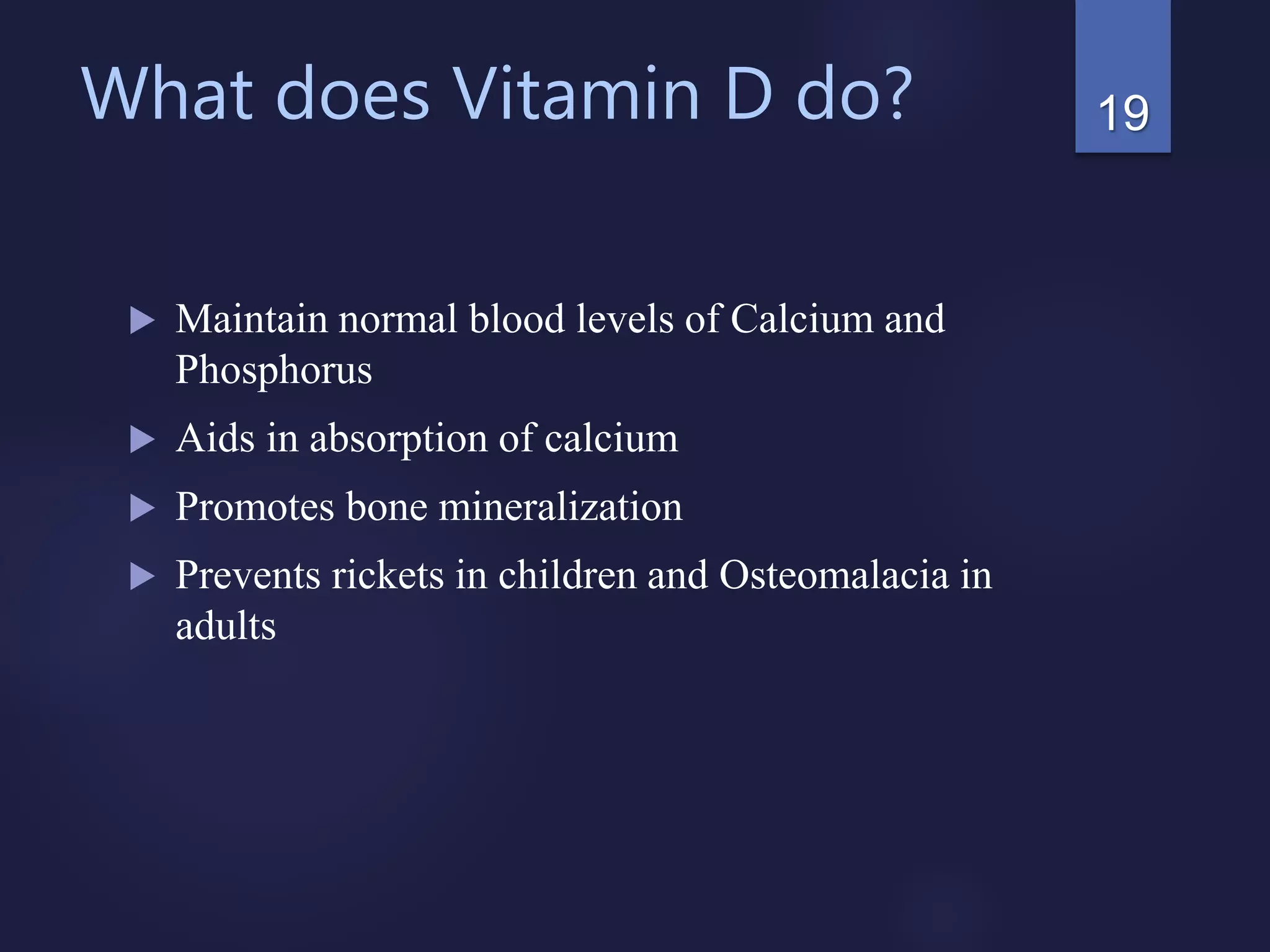 What does Vitamin D do?
 Maintain normal blood levels of Calcium and
Phosphorus
 Aids in absorption of calcium
 Promotes bone mineralization
 Prevents rickets in children and Osteomalacia in
adults
19
 